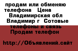 продам или обменяю 2 телефона › Цена ­ 4 000 - Владимирская обл., Владимир г. Сотовые телефоны и связь » Продам телефон   